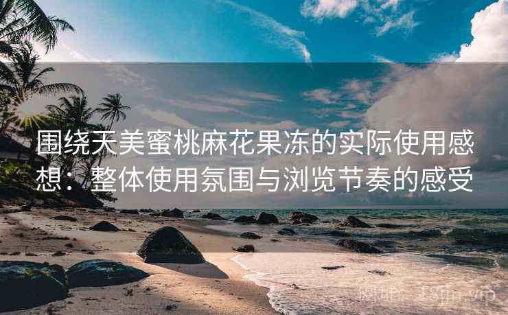 围绕天美蜜桃麻花果冻的实际使用感想：整体使用氛围与浏览节奏的感受