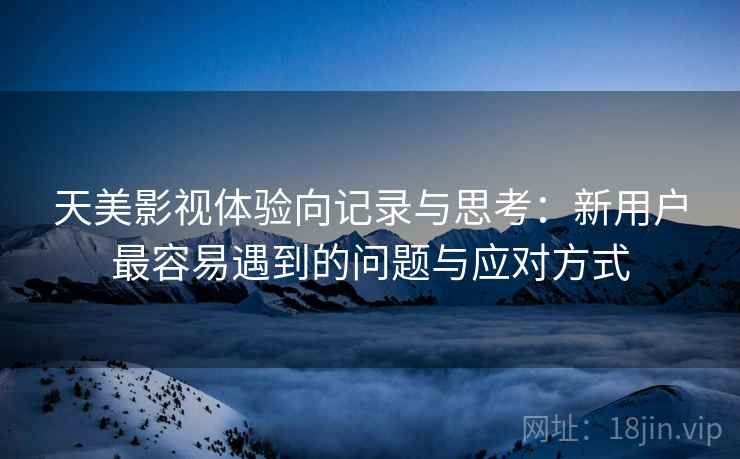 天美影视体验向记录与思考：新用户最容易遇到的问题与应对方式