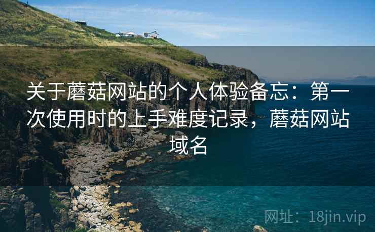 关于蘑菇网站的个人体验备忘:第一次使用时的上手难度记录,蘑菇网站域名 关于蘑菇网站的个人体验备忘:第一次使用时的上手难度记录,蘑菇网站域名