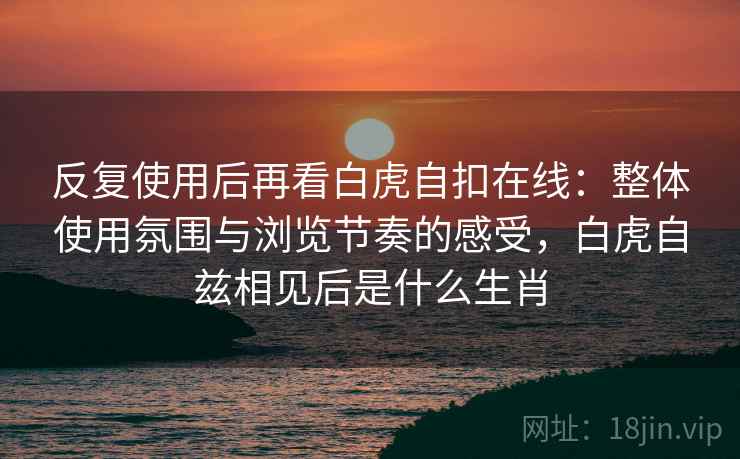 反复使用后再看白虎自扣在线:整体使用氛围与浏览节奏的感受,白虎自兹相见后是什么生肖 反复使用后再看白虎自扣在线:整体使用氛围与浏览节奏的感受,白虎自兹相见后是什么生肖
