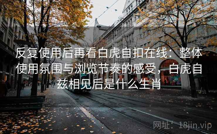 反复使用后再看白虎自扣在线:整体使用氛围与浏览节奏的感受,白虎自兹相见后是什么生肖 反复使用后再看白虎自扣在线:整体使用氛围与浏览节奏的感受,白虎自兹相见后是什么生肖
