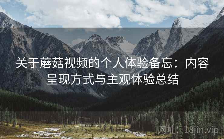 关于蘑菇视频的个人体验备忘：内容呈现方式与主观体验总结