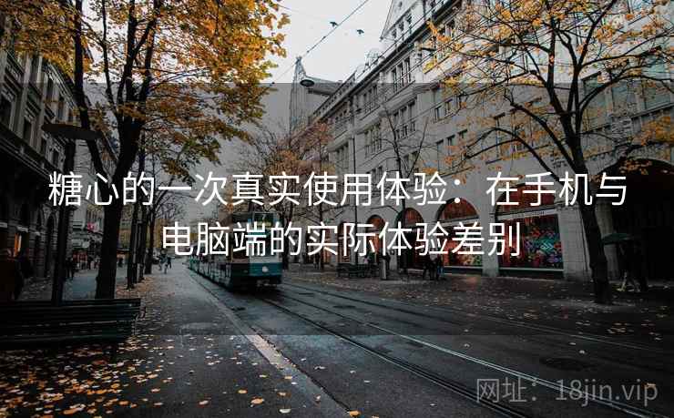 糖心的一次真实使用体验：在手机与电脑端的实际体验差别