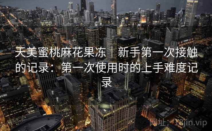 天美蜜桃麻花果冻｜新手第一次接触的记录：第一次使用时的上手难度记录