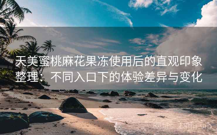 天美蜜桃麻花果冻使用后的直观印象整理：不同入口下的体验差异与变化