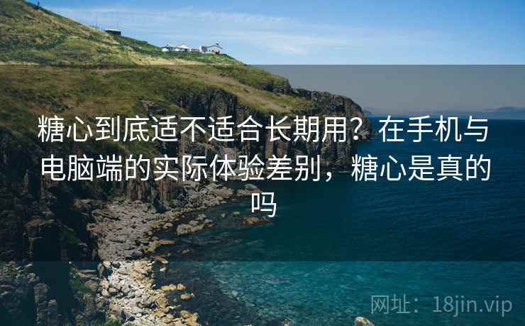 糖心到底适不适合长期用？在手机与电脑端的实际体验差别，糖心是真的吗