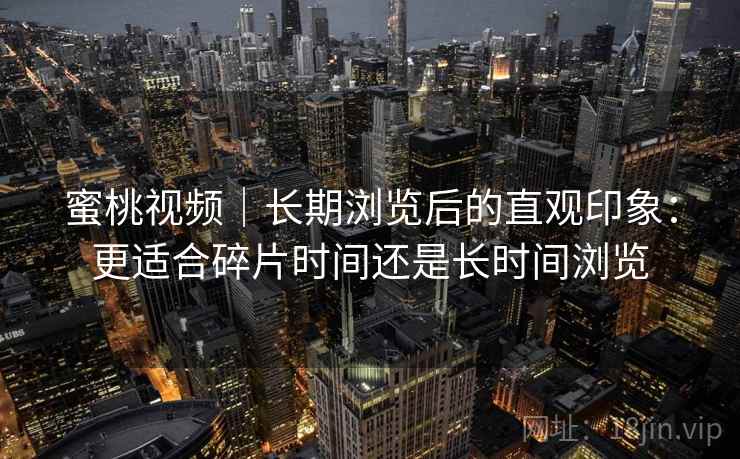 蜜桃视频｜长期浏览后的直观印象：更适合碎片时间还是长时间浏览