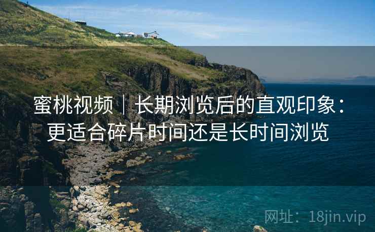 蜜桃视频｜长期浏览后的直观印象：更适合碎片时间还是长时间浏览
