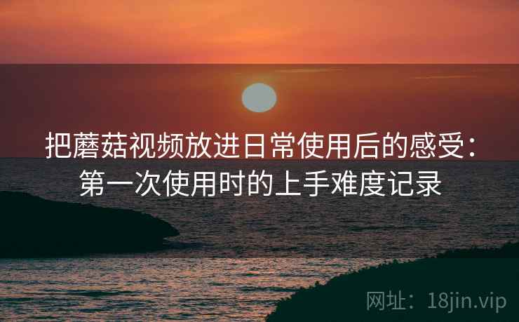 把蘑菇视频放进日常使用后的感受:第一次使用时的上手难度记录 把蘑菇视频放进日常使用后的感受:第一次使用时的上手难度记录