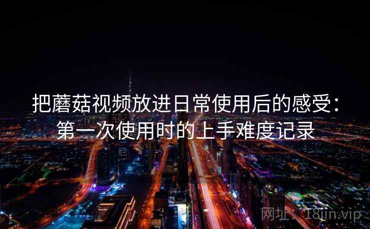 把蘑菇视频放进日常使用后的感受:第一次使用时的上手难度记录 把蘑菇视频放进日常使用后的感受:第一次使用时的上手难度记录