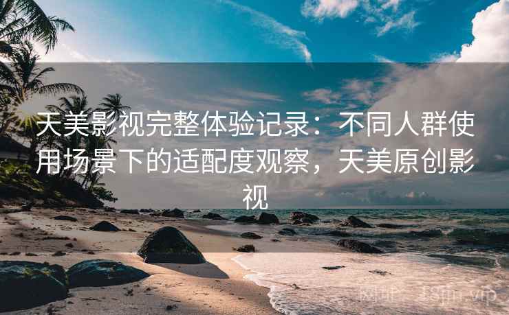 天美影视完整体验记录：不同人群使用场景下的适配度观察，天美原创影视