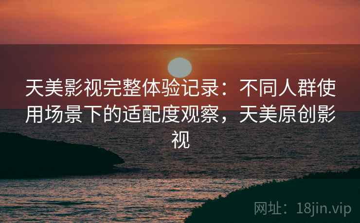 天美影视完整体验记录：不同人群使用场景下的适配度观察，天美原创影视