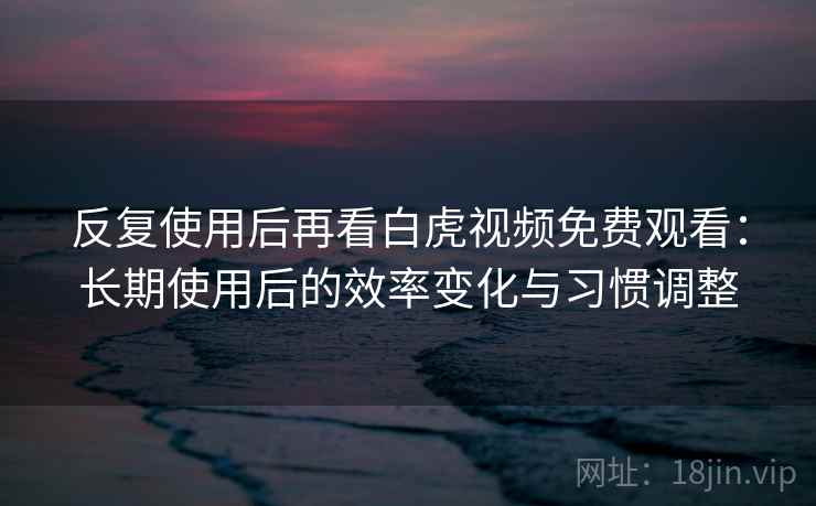 反复使用后再看白虎视频免费观看：长期使用后的效率变化与习惯调整