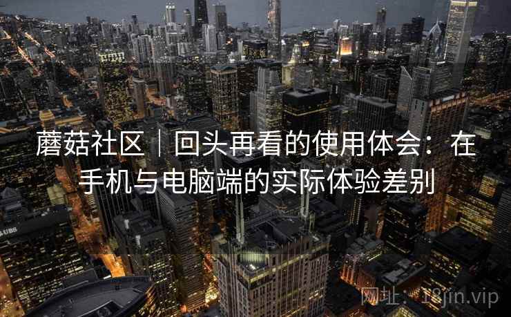 蘑菇社区|回头再看的使用体会:在手机与电脑端的实际体验差别 蘑菇社区|回头再看的使用体会:在手机与电脑端的实际体验差别