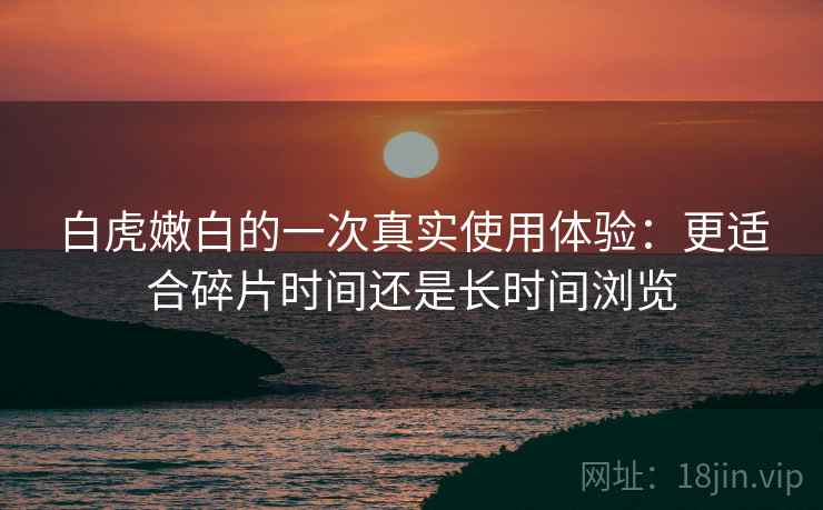 白虎嫩白的一次真实使用体验：更适合碎片时间还是长时间浏览