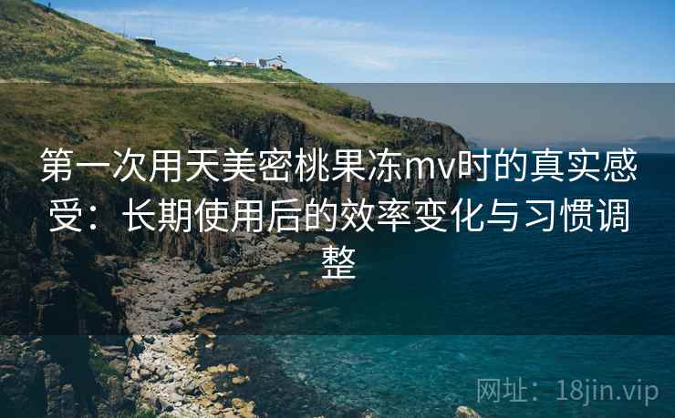 第一次用天美密桃果冻mv时的真实感受：长期使用后的效率变化与习惯调整