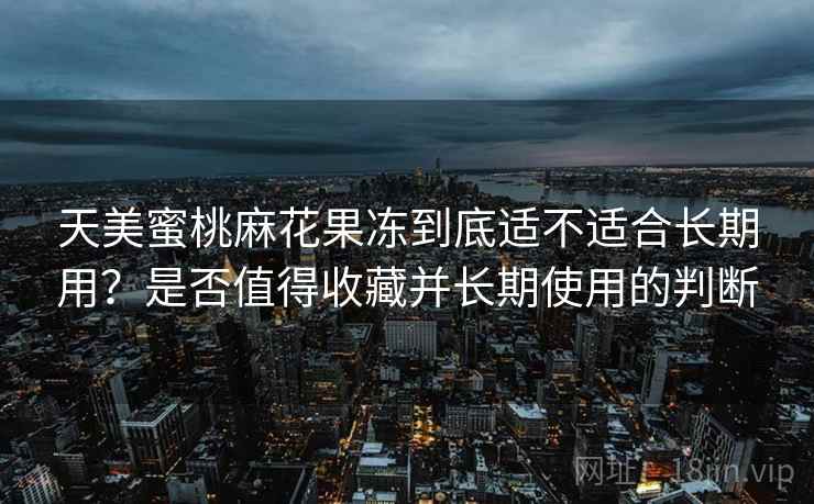 天美蜜桃麻花果冻到底适不适合长期用？是否值得收藏并长期使用的判断