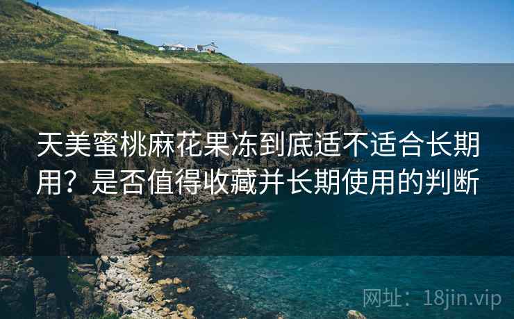 天美蜜桃麻花果冻到底适不适合长期用？是否值得收藏并长期使用的判断