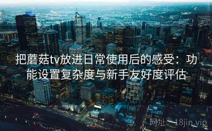 把蘑菇tv放进日常使用后的感受:功能设置复杂度与新手友好度评估 把蘑菇tv放进日常使用后的感受:功能设置复杂度与新手友好度评估