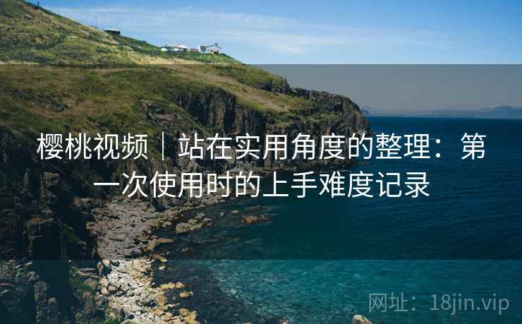 樱桃视频｜站在实用角度的整理：第一次使用时的上手难度记录
