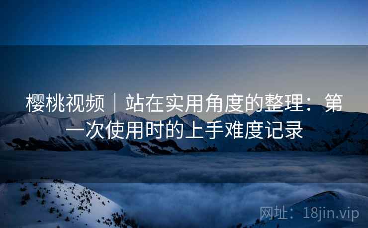 樱桃视频｜站在实用角度的整理：第一次使用时的上手难度记录