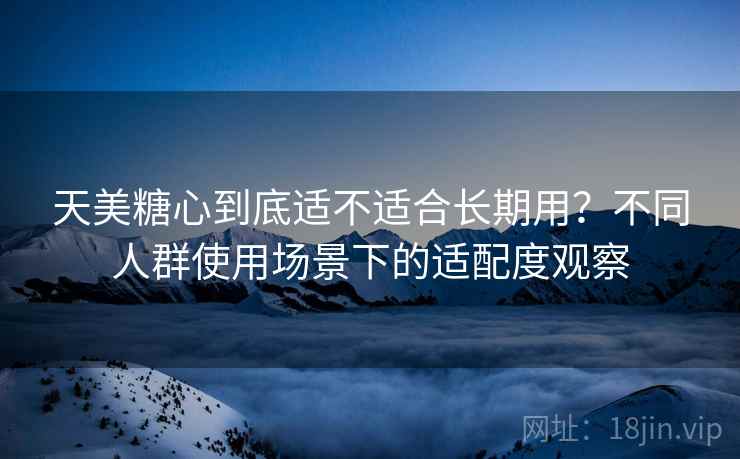 天美糖心到底适不适合长期用?不同人群使用场景下的适配度观察 天美糖心到底适不适合长期用?不同人群使用场景下的适配度观察