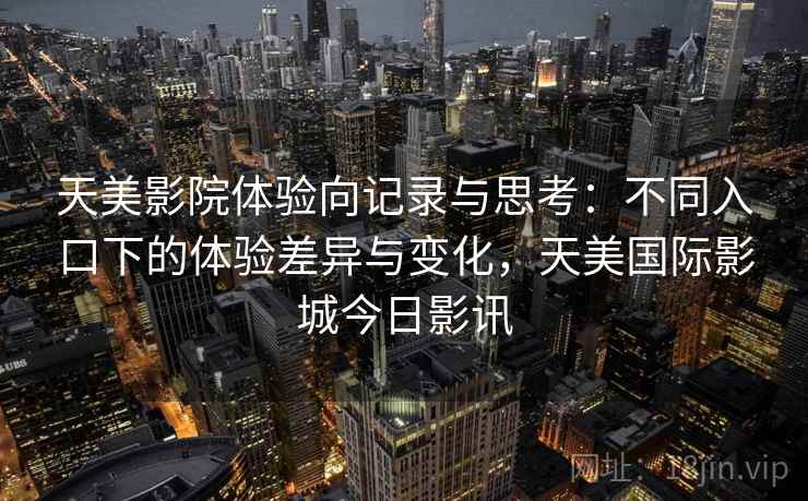 天美影院体验向记录与思考：不同入口下的体验差异与变化，天美国际影城今日影讯