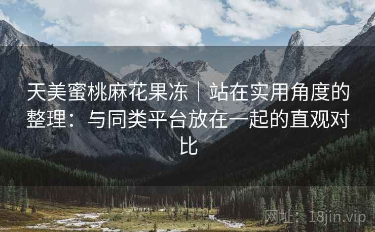 天美蜜桃麻花果冻|站在实用角度的整理:与同类平台放在一起的直观对比 天美蜜桃麻花果冻|站在实用角度的整理:与同类平台放在一起的直观对比