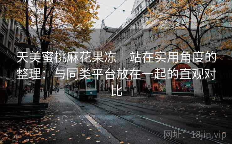 天美蜜桃麻花果冻|站在实用角度的整理:与同类平台放在一起的直观对比 天美蜜桃麻花果冻|站在实用角度的整理:与同类平台放在一起的直观对比