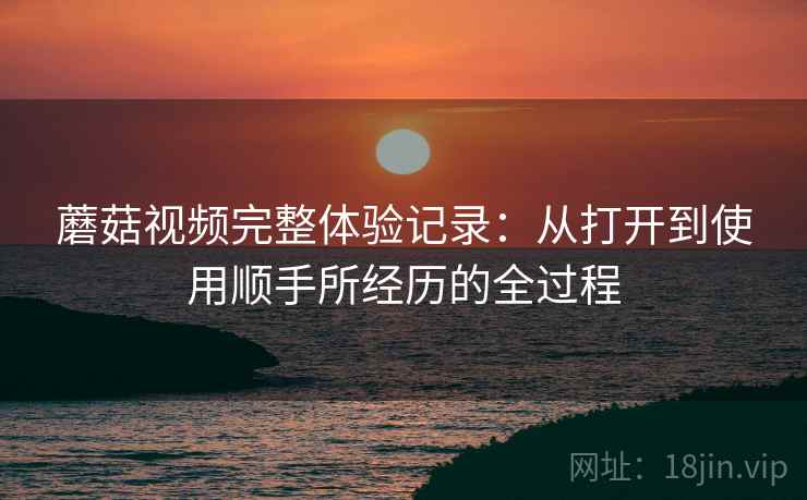 蘑菇视频完整体验记录：从打开到使用顺手所经历的全过程