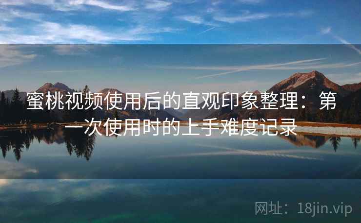 蜜桃视频使用后的直观印象整理：第一次使用时的上手难度记录