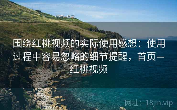 围绕红桃视频的实际使用感想：使用过程中容易忽略的细节提醒，首页—红桃视频