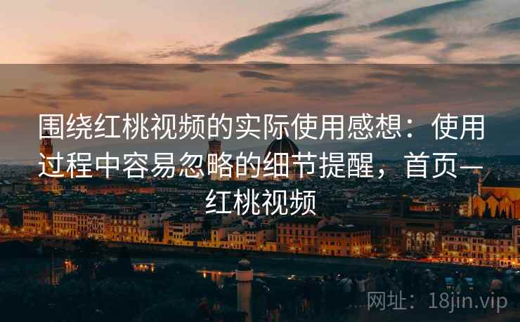 围绕红桃视频的实际使用感想：使用过程中容易忽略的细节提醒，首页—红桃视频
