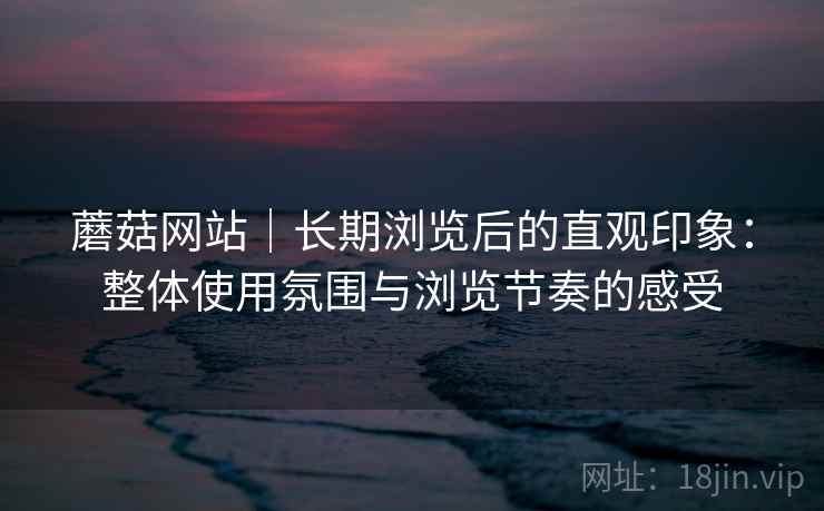 蘑菇网站｜长期浏览后的直观印象：整体使用氛围与浏览节奏的感受