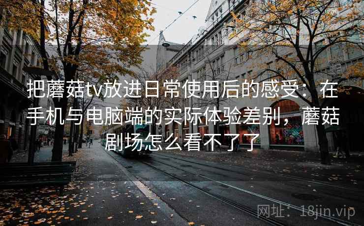 把蘑菇tv放进日常使用后的感受：在手机与电脑端的实际体验差别，蘑菇剧场怎么看不了了