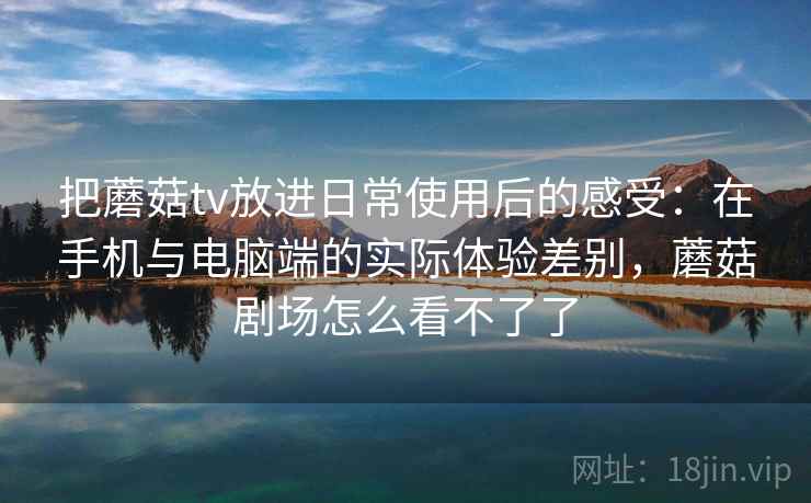 把蘑菇tv放进日常使用后的感受：在手机与电脑端的实际体验差别，蘑菇剧场怎么看不了了