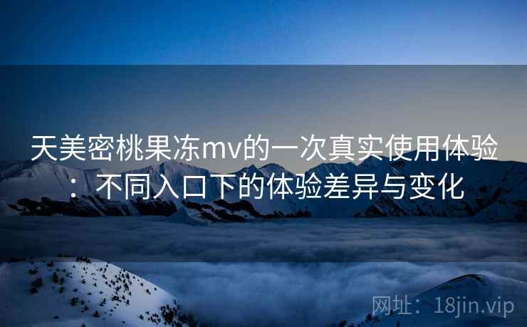 天美密桃果冻mv的一次真实使用体验：不同入口下的体验差异与变化