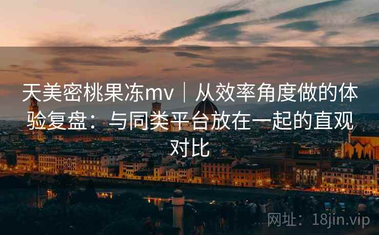 天美密桃果冻mv｜从效率角度做的体验复盘：与同类平台放在一起的直观对比