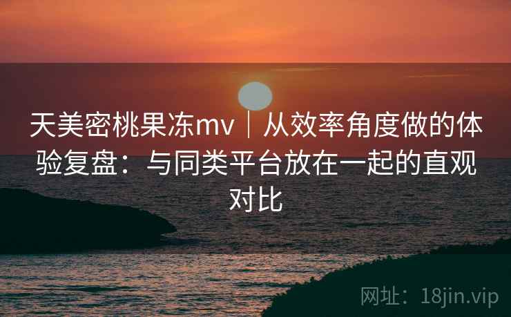 天美密桃果冻mv｜从效率角度做的体验复盘：与同类平台放在一起的直观对比