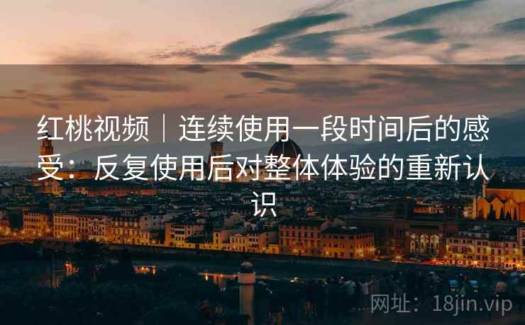 红桃视频｜连续使用一段时间后的感受：反复使用后对整体体验的重新认识