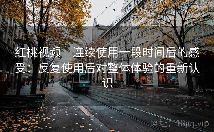 红桃视频｜连续使用一段时间后的感受：反复使用后对整体体验的重新认识