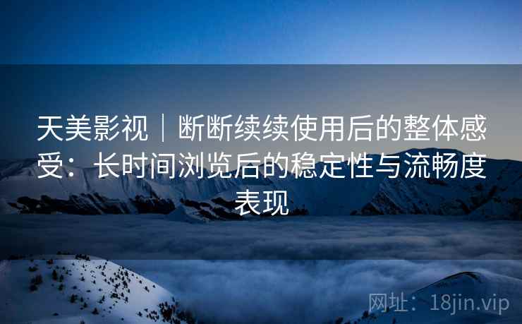 天美影视｜断断续续使用后的整体感受：长时间浏览后的稳定性与流畅度表现