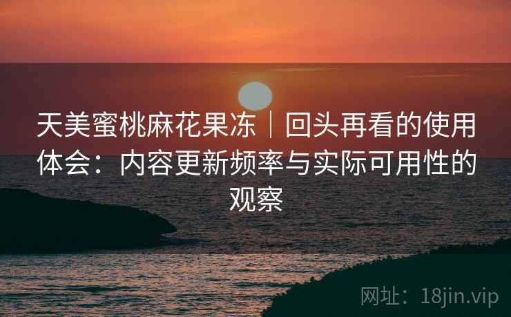 天美蜜桃麻花果冻｜回头再看的使用体会：内容更新频率与实际可用性的观察