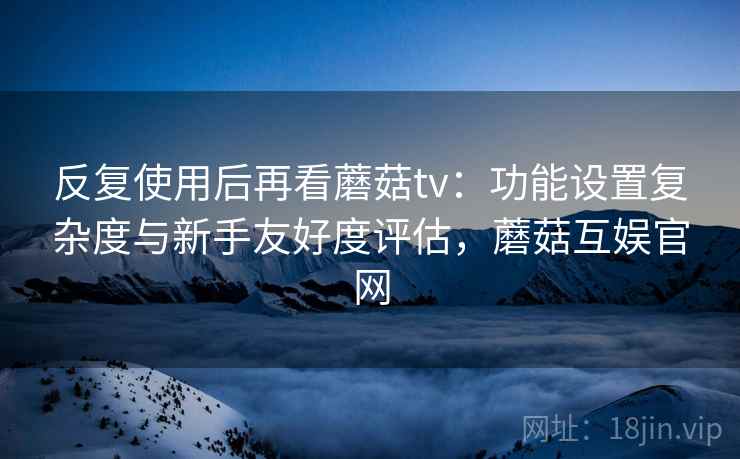反复使用后再看蘑菇tv：功能设置复杂度与新手友好度评估，蘑菇互娱官网