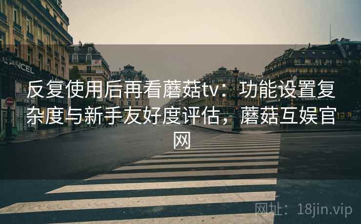 反复使用后再看蘑菇tv：功能设置复杂度与新手友好度评估，蘑菇互娱官网