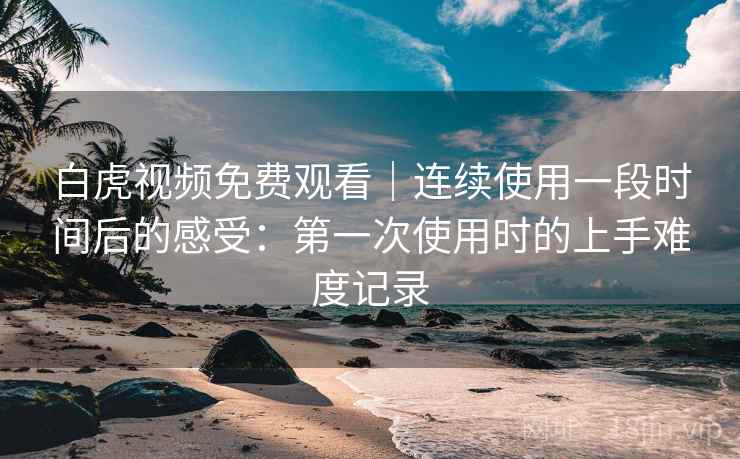 白虎视频免费观看｜连续使用一段时间后的感受：第一次使用时的上手难度记录