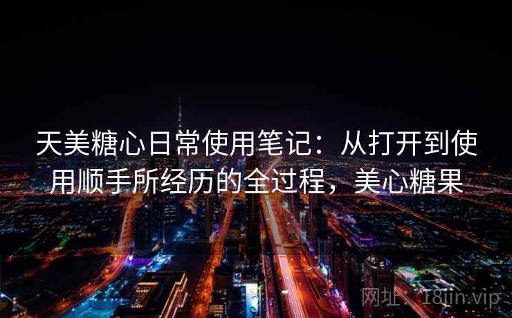 天美糖心日常使用笔记：从打开到使用顺手所经历的全过程，美心糖果