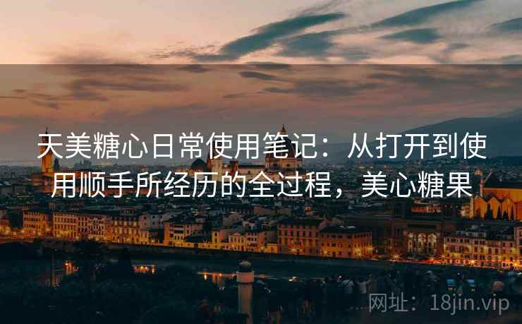 天美糖心日常使用笔记：从打开到使用顺手所经历的全过程，美心糖果