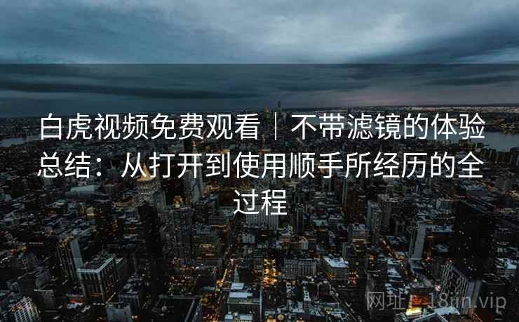 白虎视频免费观看｜不带滤镜的体验总结：从打开到使用顺手所经历的全过程