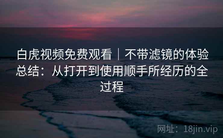 白虎视频免费观看｜不带滤镜的体验总结：从打开到使用顺手所经历的全过程